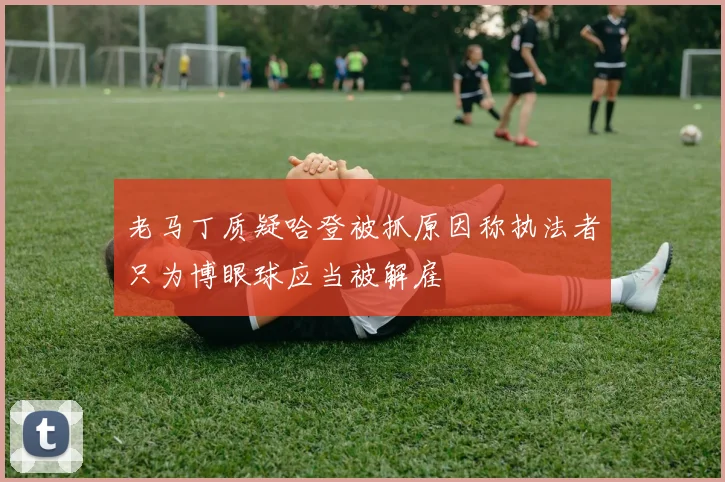 老马丁质疑哈登被抓原因称执法者只为博眼球应当被解雇