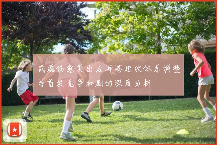 武磊伤愈复出后海港进攻体系调整与首发竞争加剧的深度分析