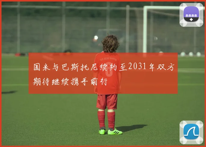 国米与巴斯托尼续约至2031年双方期待继续携手前行