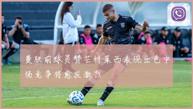 曼联前球员赞芒特莱西表现出色中场竞争将愈发激烈