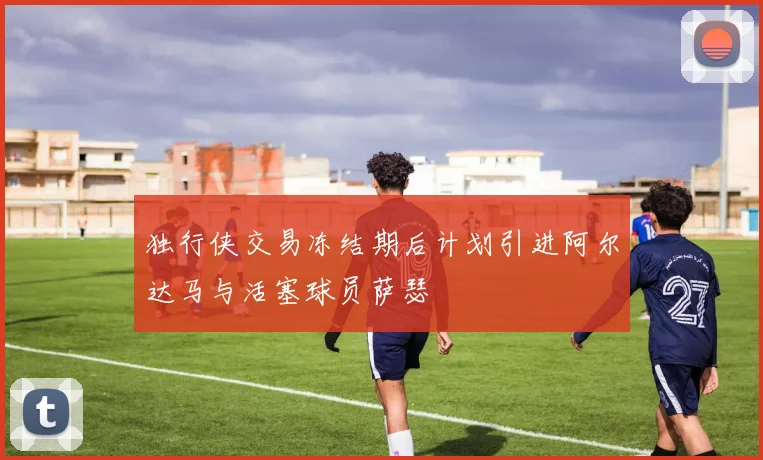 独行侠交易冻结期后计划引进阿尔达马与活塞球员萨瑟