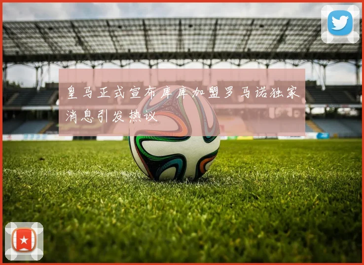皇马正式宣布库库加盟罗马诺独家消息引发热议