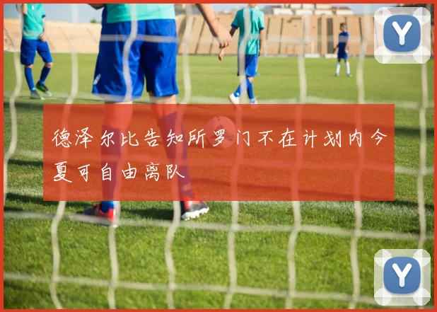 德泽尔比告知所罗门不在计划内今夏可自由离队