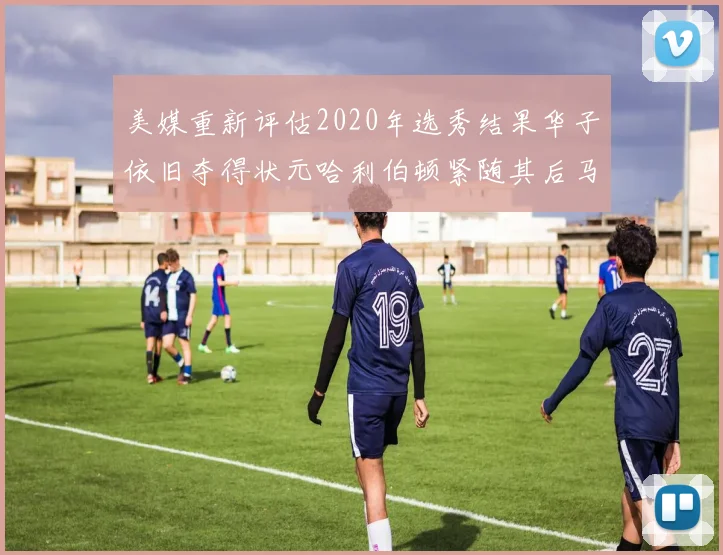 美媒重新评估2020年选秀结果华子依旧夺得状元哈利伯顿紧随其后马克西位列探花