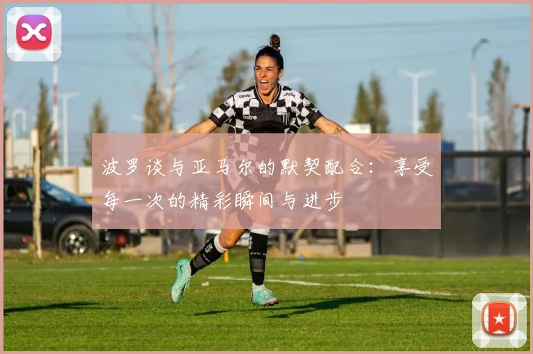 波罗谈与亚马尔的默契配合：享受每一次的精彩瞬间与进步