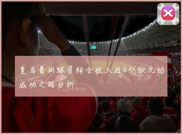 皇马青训球员转会收入近6亿欧元的成功之路分析