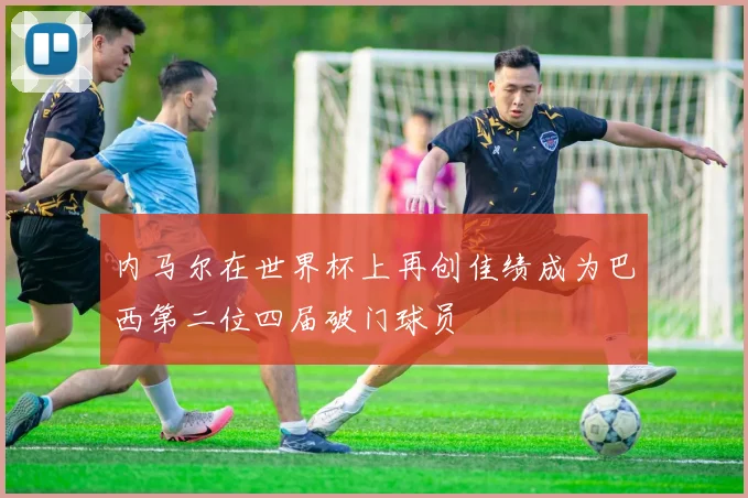 内马尔在世界杯上再创佳绩成为巴西第二位四届破门球员