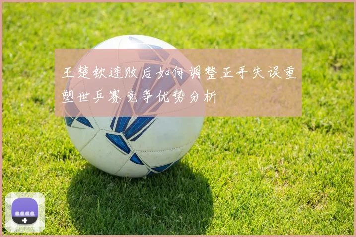 王楚钦连败后如何调整正手失误重塑世乒赛竞争优势分析