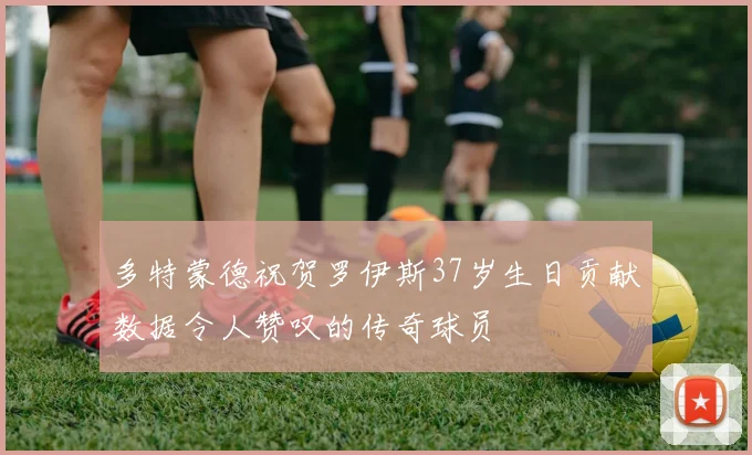 多特蒙德祝贺罗伊斯37岁生日贡献数据令人赞叹的传奇球员