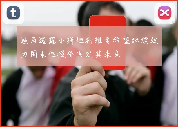 迪马透露小斯坦科维奇希望继续效力国米但报价决定其未来