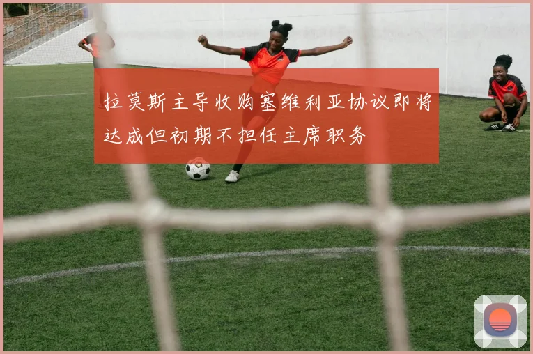 拉莫斯主导收购塞维利亚协议即将达成但初期不担任主席职务