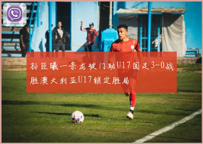 孙臣曦一条龙破门助U17国足3-0战胜澳大利亚U17锁定胜局