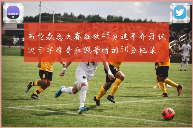 布伦森总决赛狂砍45分追平乔丹仅次于字母哥和佩蒂特的50分纪录