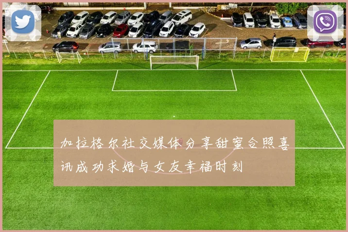 加拉格尔社交媒体分享甜蜜合照喜讯成功求婚与女友幸福时刻