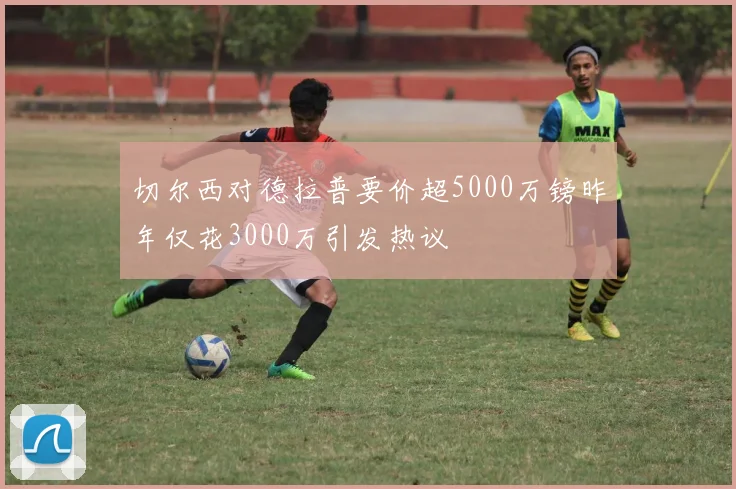 切尔西对德拉普要价超5000万镑昨年仅花3000万引发热议