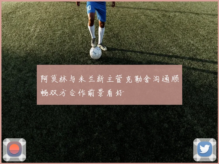 阿莫林与米兰新主管克勒舍沟通顺畅双方合作前景看好