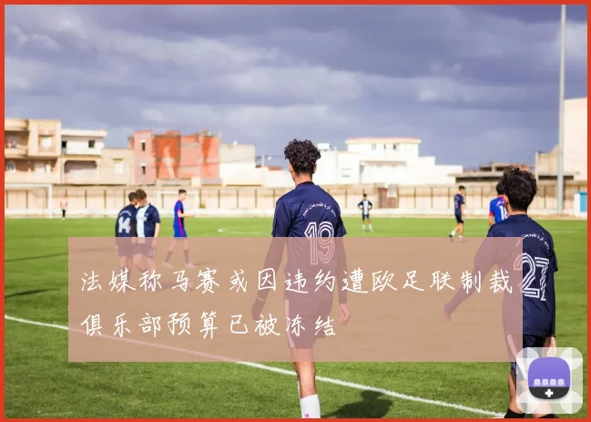 法媒称马赛或因违约遭欧足联制裁俱乐部预算已被冻结