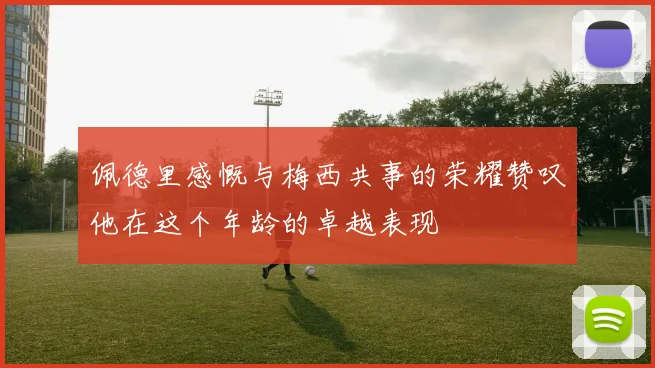 佩德里感慨与梅西共事的荣耀赞叹他在这个年龄的卓越表现